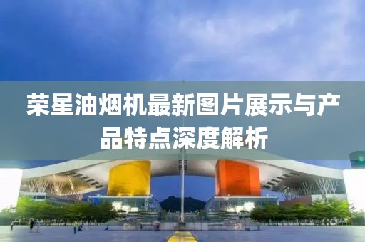 榮星油煙機最新圖片展示與產(chǎn)品特點深度解析