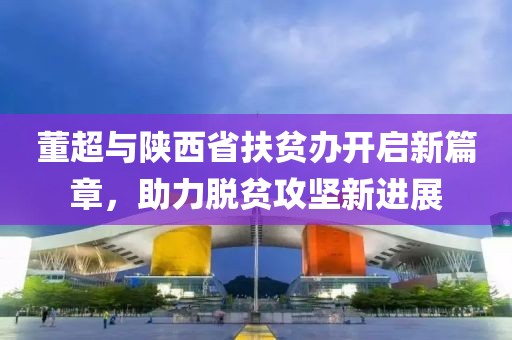 董超與陜西省扶貧辦開啟新篇章，助力脫貧攻堅(jiān)新進(jìn)展