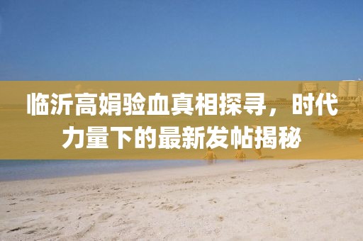 臨沂高娟驗(yàn)血真相探尋，時(shí)代力量下的最新發(fā)帖揭秘