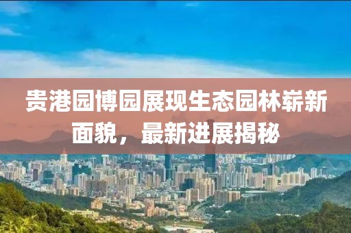 貴港園博園展現(xiàn)生態(tài)園林嶄新面貌，最新進(jìn)展揭秘