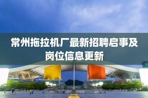 常州拖拉機廠最新招聘啟事及崗位信息更新