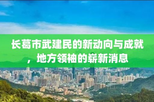 長葛市武建民的新動(dòng)向與成就，地方領(lǐng)袖的嶄新消息