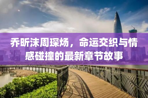 喬昕沫周琛煬，命運(yùn)交織與情感碰撞的最新章節(jié)故事