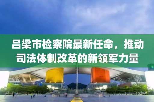呂梁市檢察院最新任命，推動司法體制改革的新領(lǐng)軍力量
