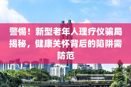 警惕！新型老年人理療儀騙局揭秘，健康關(guān)懷背后的陷阱需防范
