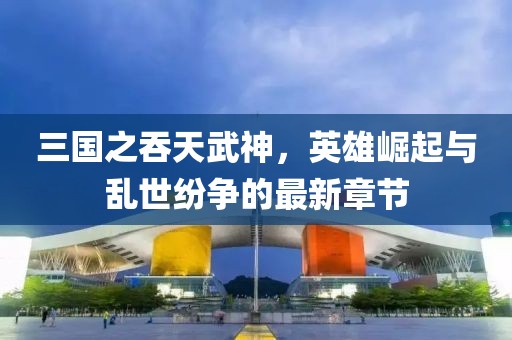 三國之吞天武神，英雄崛起與亂世紛爭的最新章節
