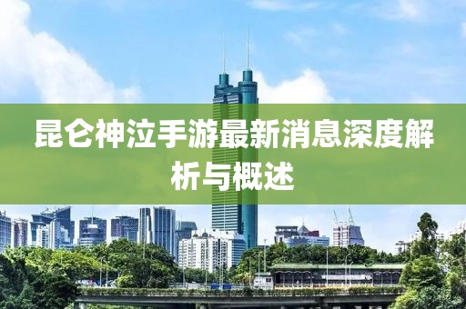 昆侖神泣手游最新消息深度解析與概述