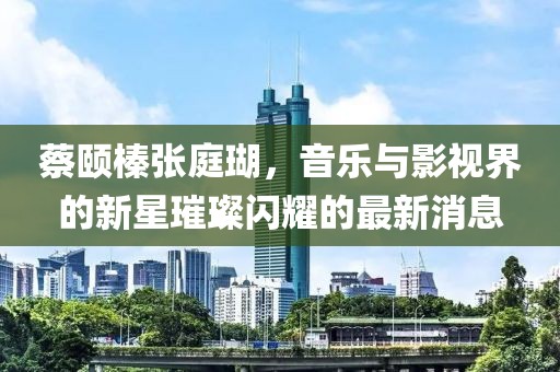 蔡頤榛張庭瑚，音樂(lè)與影視界的新星璀璨閃耀的最新消息