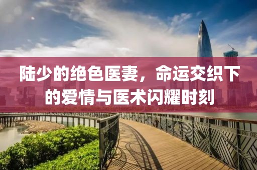 陸少的絕色醫(yī)妻，命運(yùn)交織下的愛情與醫(yī)術(shù)閃耀時刻