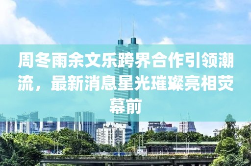 周冬雨余文樂(lè)跨界合作引領(lǐng)潮流，最新消息星光璀璨亮相熒幕前