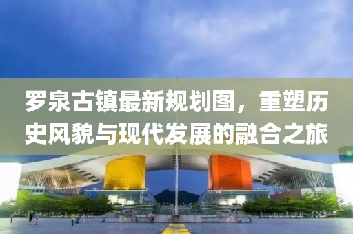 羅泉古鎮(zhèn)最新規(guī)劃圖，重塑歷史風(fēng)貌與現(xiàn)代發(fā)展的融合之旅