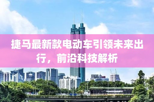 捷馬最新款電動車引領(lǐng)未來出行，前沿科技解析