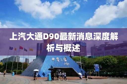 上汽大通D90最新消息深度解析與概述