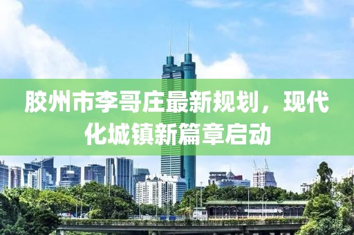 膠州市李哥莊最新規(guī)劃，現(xiàn)代化城鎮(zhèn)新篇章啟動