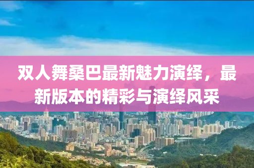 雙人舞桑巴最新魅力演繹，最新版本的精彩與演繹風(fēng)采