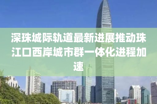 深珠城際軌道最新進(jìn)展推動(dòng)珠江口西岸城市群一體化進(jìn)程加速