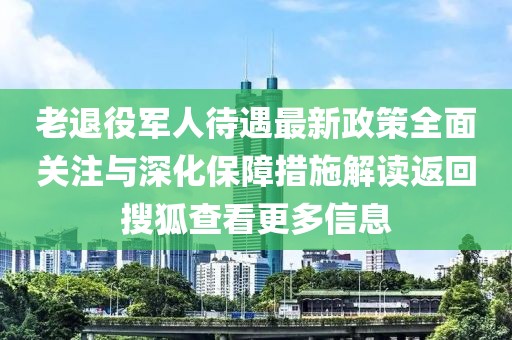 老退役軍人待遇最新政策全面關(guān)注與深化保障措施解讀返回搜狐查看更多信息