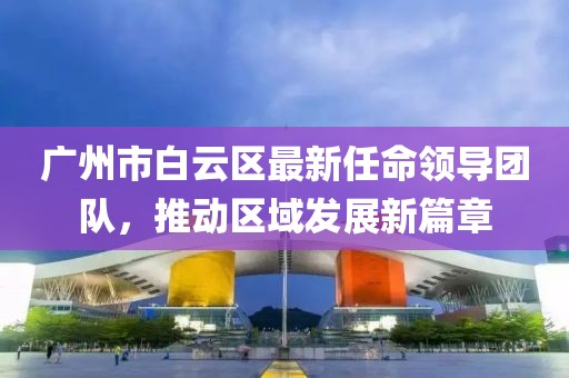 廣州市白云區(qū)最新任命領導團隊，推動區(qū)域發(fā)展新篇章