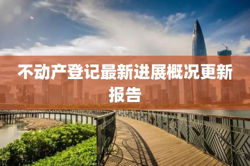 不動(dòng)產(chǎn)登記最新進(jìn)展概況更新報(bào)告
