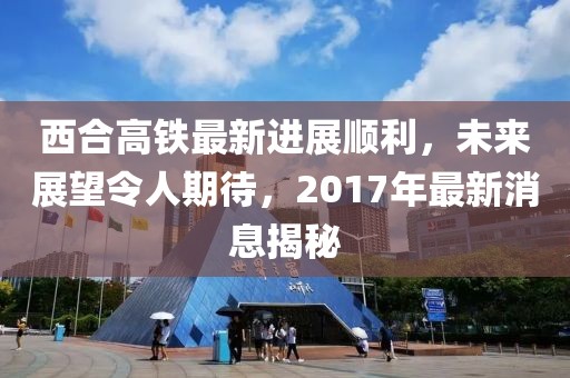 西合高鐵最新進展順利，未來展望令人期待，2017年最新消息揭秘