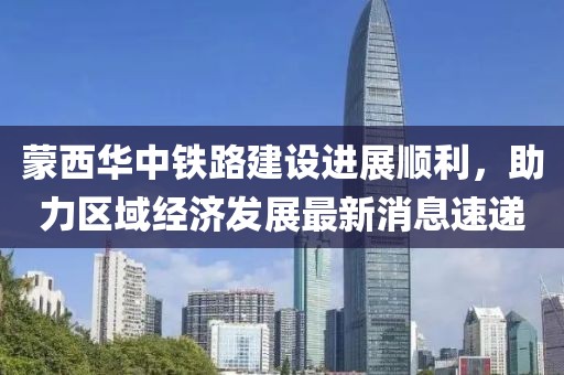蒙西華中鐵路建設(shè)進(jìn)展順利，助力區(qū)域經(jīng)濟(jì)發(fā)展最新消息速遞