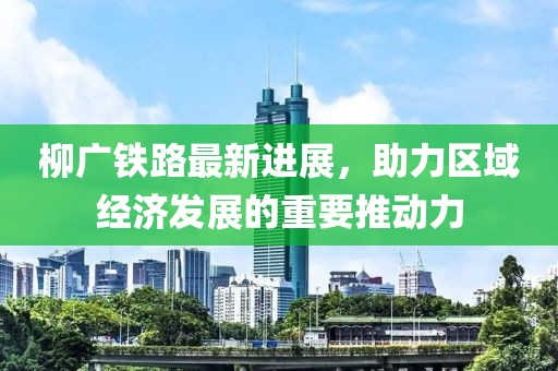 柳廣鐵路最新進展，助力區(qū)域經(jīng)濟發(fā)展的重要推動力