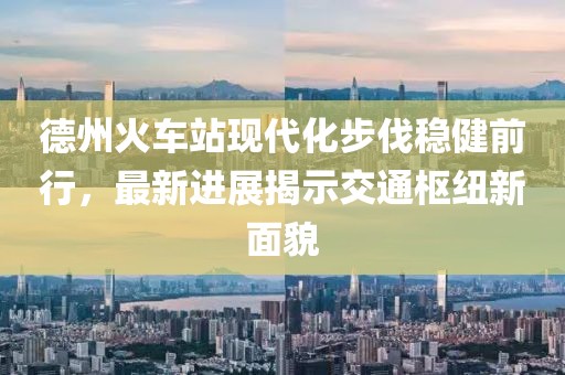 德州火車站現(xiàn)代化步伐穩(wěn)健前行，最新進展揭示交通樞紐新面貌