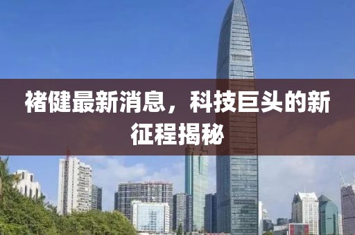 褚健最新消息，科技巨頭的新征程揭秘