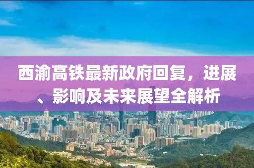西渝高鐵最新政府回復(fù)，進(jìn)展、影響及未來展望全解析
