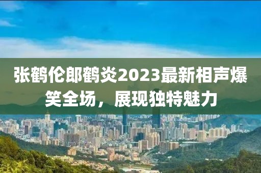 張鶴倫郎鶴炎2023最新相聲爆笑全場，展現(xiàn)獨(dú)特魅力