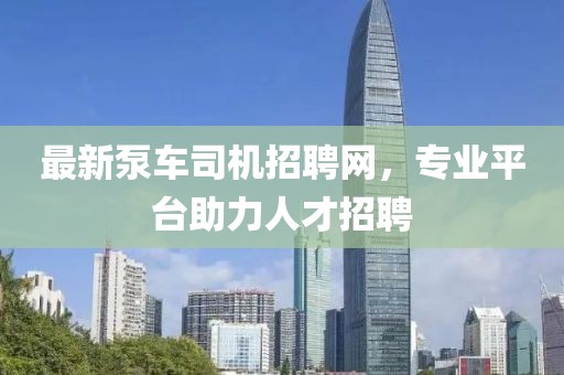 最新泵車司機招聘網(wǎng)，專業(yè)平臺助力人才招聘