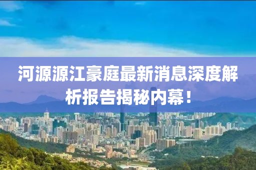河源源江豪庭最新消息深度解析報(bào)告揭秘內(nèi)幕！
