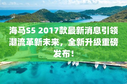海馬S5 2017款最新消息引領(lǐng)潮流革新未來，全新升級(jí)重磅發(fā)布！