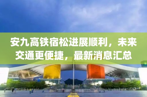 安九高鐵宿松進展順利，未來交通更便捷，最新消息匯總