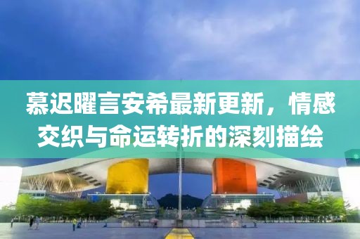 慕遲曜言安希最新更新，情感交織與命運(yùn)轉(zhuǎn)折的深刻描繪