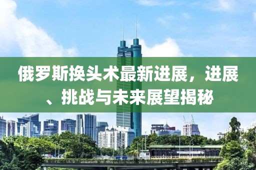 俄羅斯換頭術(shù)最新進(jìn)展，進(jìn)展、挑戰與未來(lái)展望揭秘