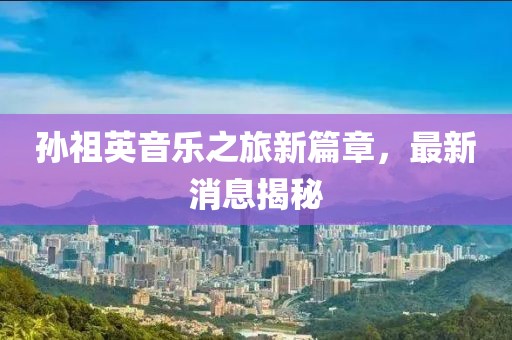 孫祖英音樂(lè)之旅新篇章，最新消息揭秘