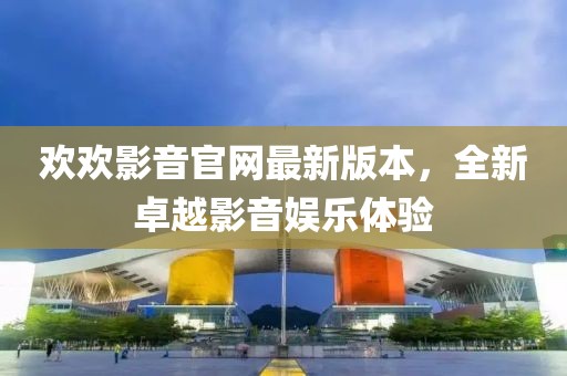 歡歡影音官網(wǎng)最新版本，全新卓越影音娛樂(lè)體驗(yàn)