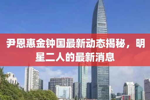 尹恩惠金鐘國最新動(dòng)態(tài)揭秘，明星二人的最新消息
