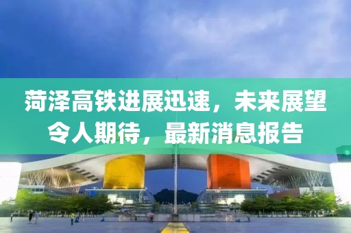 菏澤高鐵進(jìn)展迅速，未來展望令人期待，最新消息報(bào)告