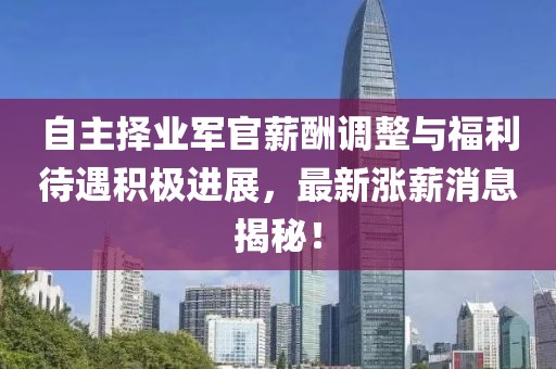 自主擇業(yè)軍官薪酬調(diào)整與福利待遇積極進展，最新漲薪消息揭秘！