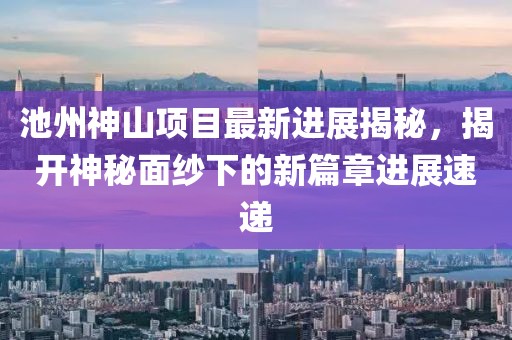 池州神山項目最新進展揭秘，揭開神秘面紗下的新篇章進展速遞