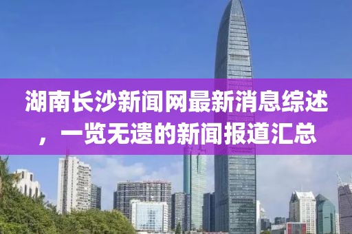湖南長沙新聞網(wǎng)最新消息綜述，一覽無遺的新聞報道匯總