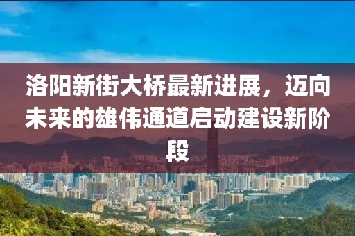 洛陽新街大橋最新進(jìn)展，邁向未來的雄偉通道啟動(dòng)建設(shè)新階段