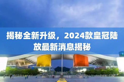 揭秘全新升級，2024款皇冠陸放最新消息揭秘