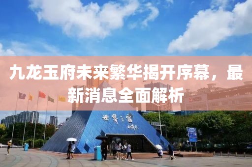 九龍玉府未來繁華揭開序幕，最新消息全面解析