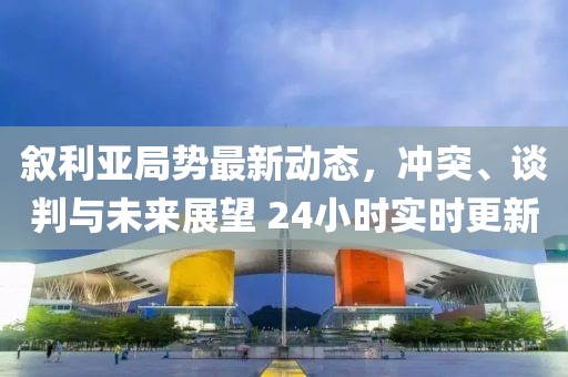 敘利亞局勢最新動態(tài)，沖突、談判與未來展望 24小時實時更新