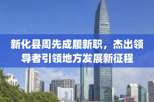 新化縣周先成履新職，杰出領(lǐng)導(dǎo)者引領(lǐng)地方發(fā)展新征程
