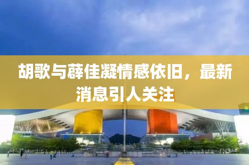 胡歌與薜佳凝情感依舊，最新消息引人關(guān)注