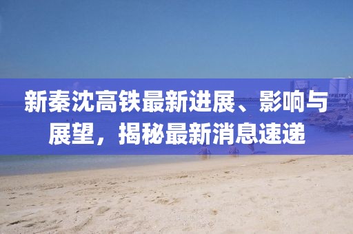 新秦沈高鐵最新進(jìn)展、影響與展望，揭秘最新消息速遞
